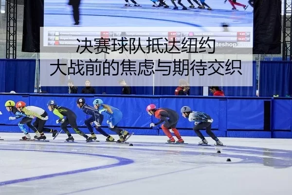 决赛球队抵达纽约 大战前的焦虑与期待交织